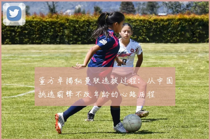 董方卓揭秘曼联选拔过程：从中国挑选前锋不改年龄的心路历程