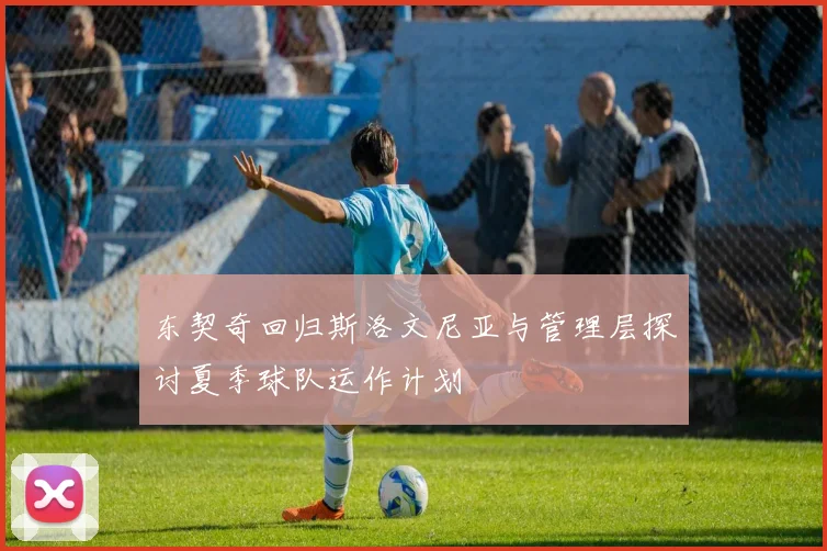 东契奇回归斯洛文尼亚与管理层探讨夏季球队运作计划