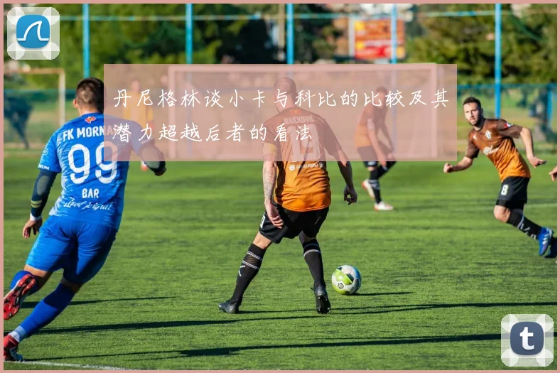 丹尼格林谈小卡与科比的比较及其潜力超越后者的看法