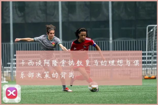 卡西谈阿隆索执教皇马的理想与俱乐部决策的背离