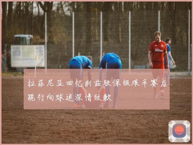 拉菲尼亚回忆利兹联保级艰辛赛后跪行向球迷深情致歉